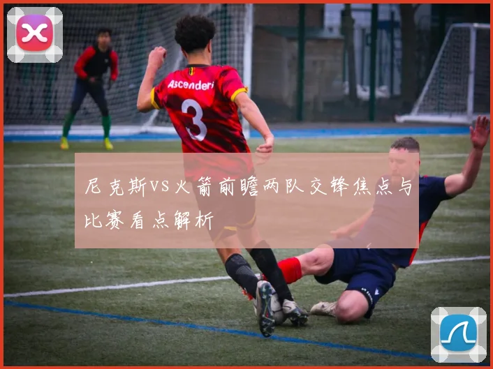 尼克斯vs火箭前瞻两队交锋焦点与比赛看点解析