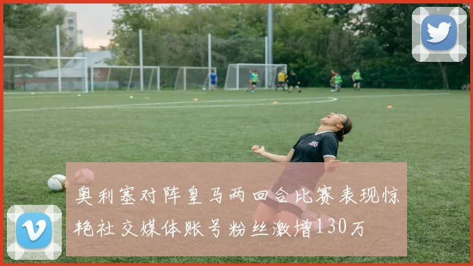 奥利塞对阵皇马两回合比赛表现惊艳社交媒体账号粉丝激增130万