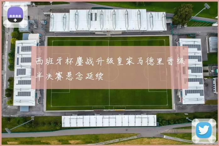西班牙杯鏖战升级皇家马德里晋级半决赛悬念延续