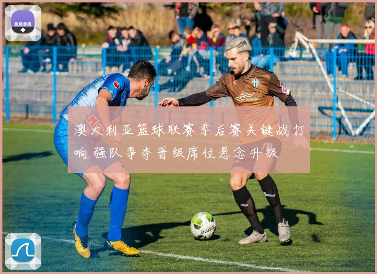 澳大利亚篮球联赛季后赛关键战打响 强队争夺晋级席位悬念升级