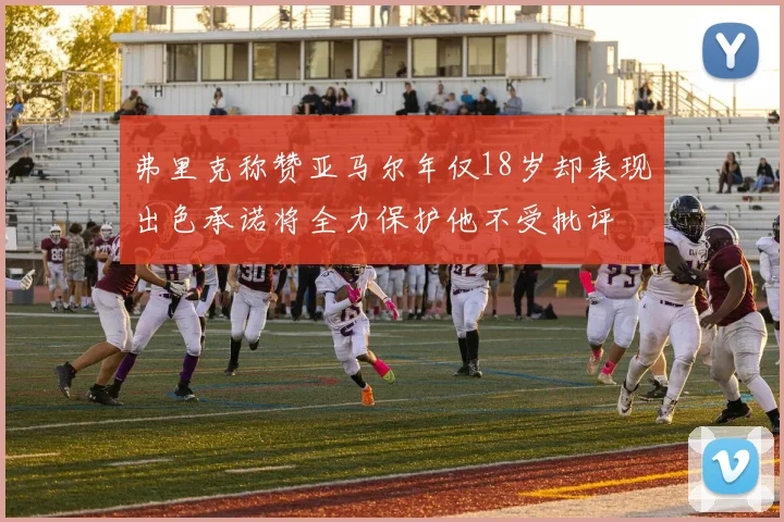 弗里克称赞亚马尔年仅18岁却表现出色承诺将全力保护他不受批评
