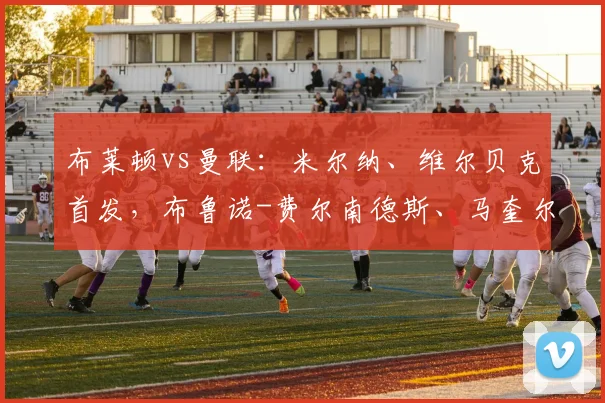 布莱顿vs曼联：米尔纳、维尔贝克首发，布鲁诺-费尔南德斯、马奎尔出战
