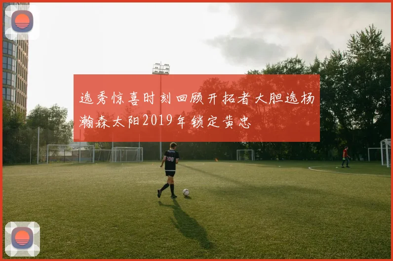 选秀惊喜时刻回顾开拓者大胆选杨瀚森太阳2019年锁定黄忠