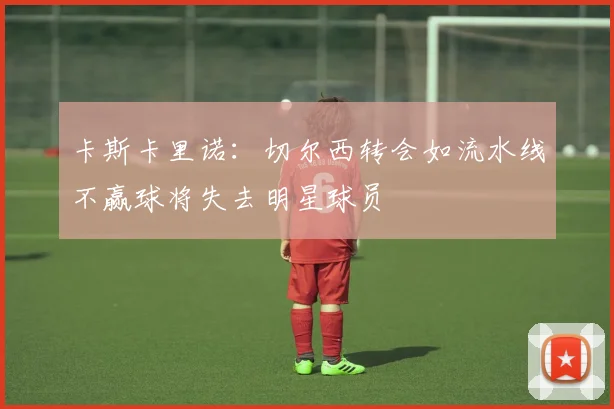 卡斯卡里诺：切尔西转会如流水线不赢球将失去明星球员