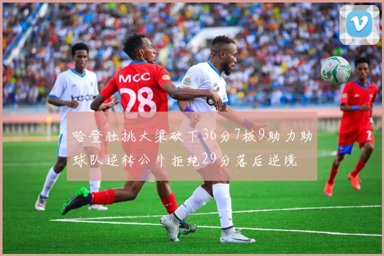 哈登独挑大梁砍下36分7板9助力助球队逆转公牛拒绝29分落后逆境