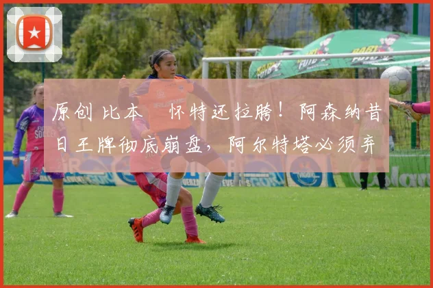原创 比本・怀特还拉胯！阿森纳昔日王牌彻底崩盘，阿尔特塔必须弃用